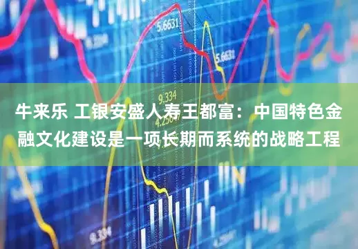 牛来乐 工银安盛人寿王都富：中国特色金融文化建设是一项长期而系统的战略工程