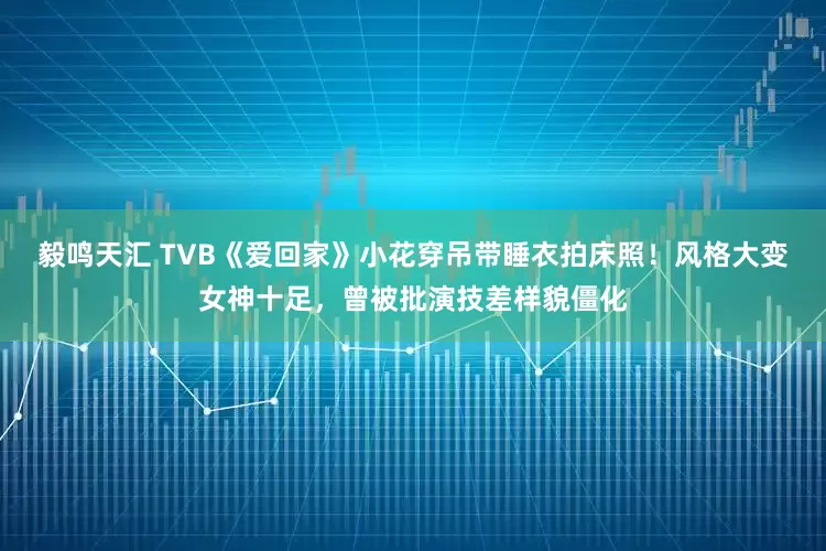毅鸣天汇 TVB《爱回家》小花穿吊带睡衣拍床照！风格大变女神十足，曾被批演技差样貌僵化