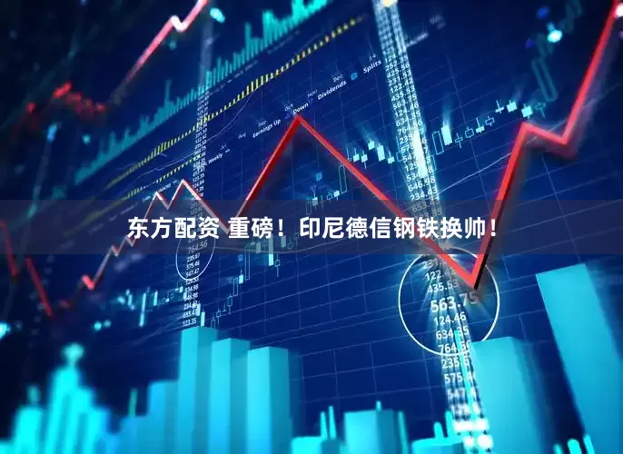 东方配资 重磅！印尼德信钢铁换帅！