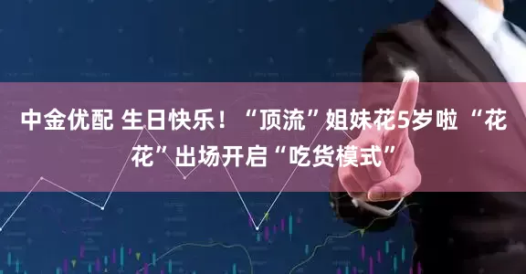 中金优配 生日快乐！“顶流”姐妹花5岁啦 “花花”出场开启“吃货模式”