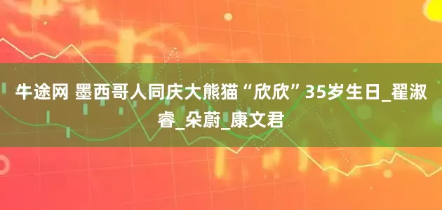 牛途网 墨西哥人同庆大熊猫“欣欣”35岁生日_翟淑睿_朵蔚_康文君