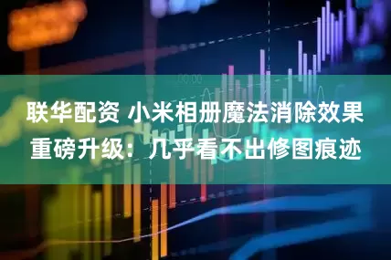 联华配资 小米相册魔法消除效果重磅升级：几乎看不出修图痕迹