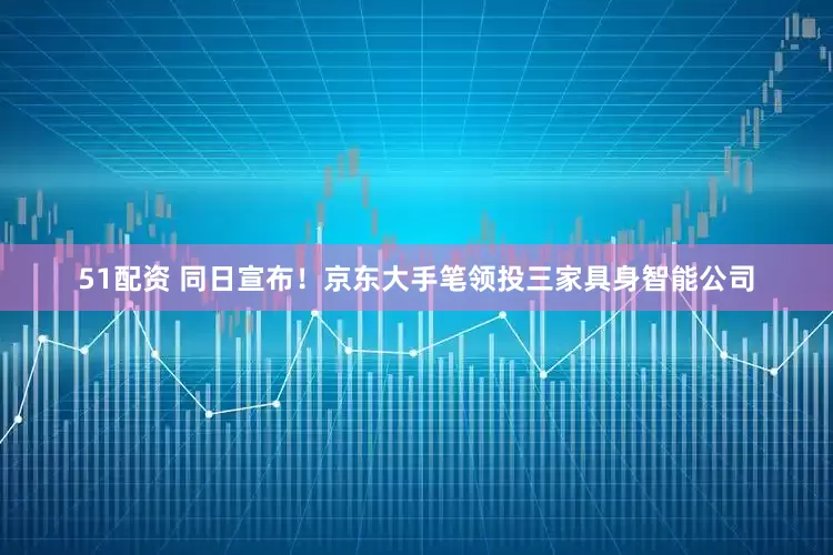 51配资 同日宣布！京东大手笔领投三家具身智能公司