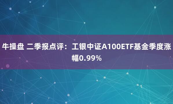 牛操盘 二季报点评：工银中证A100ETF基金季度涨幅0.99%