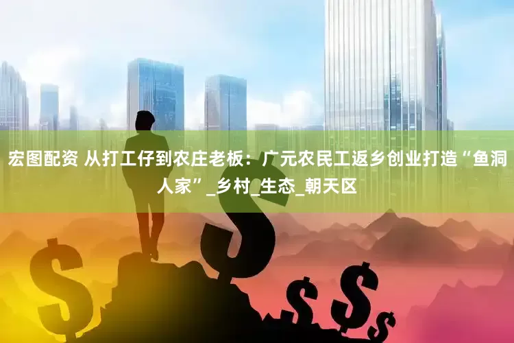宏图配资 从打工仔到农庄老板：广元农民工返乡创业打造“鱼洞人家”_乡村_生态_朝天区