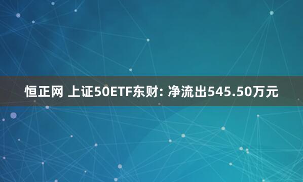 恒正网 上证50ETF东财: 净流出545.50万元