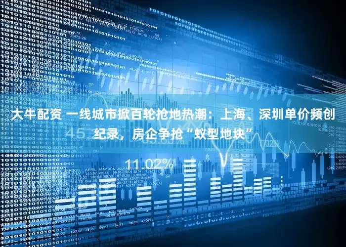大牛配资 一线城市掀百轮抢地热潮：上海、深圳单价频创纪录，房企争抢“蚁型地块”