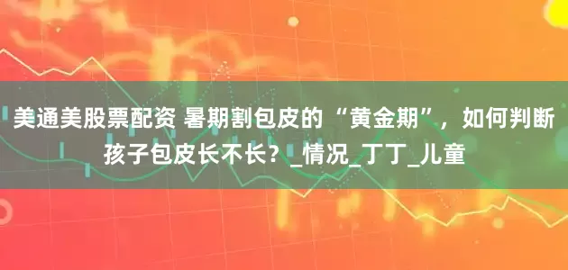 美通美股票配资 暑期割包皮的 “黄金期”，如何判断孩子包皮长不长？_情况_丁丁_儿童