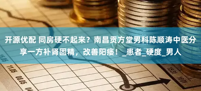 开源优配 同房硬不起来？南昌贡方堂男科陈顺涛中医分享一方补肾固精，改善阳痿！_患者_硬度_男人