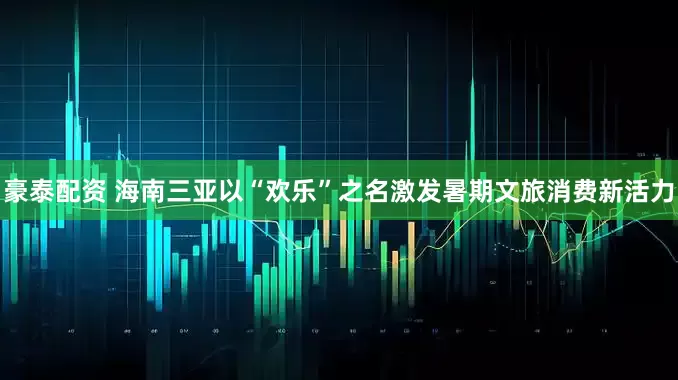 豪泰配资 海南三亚以“欢乐”之名激发暑期文旅消费新活力