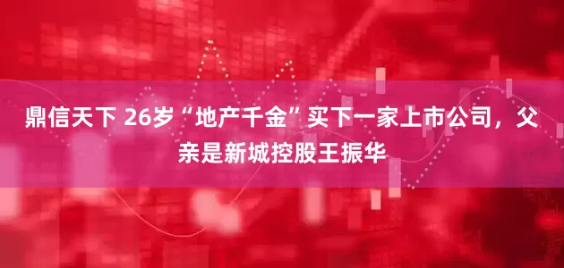 鼎信天下 26岁“地产千金”买下一家上市公司，父亲是新城控股王振华