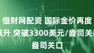 恒财网配资 国际金价再度飙升 突破3300美元/盎司关口