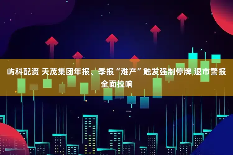 屿科配资 天茂集团年报、季报“难产”触发强制停牌 退市警报全面拉响