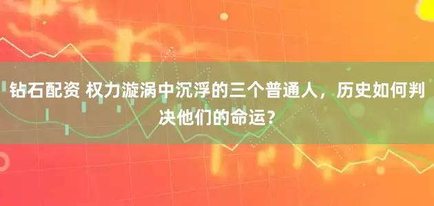 钻石配资 权力漩涡中沉浮的三个普通人，历史如何判决他们的命运？