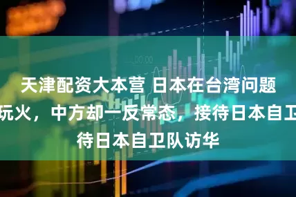 天津配资大本营 日本在台湾问题上接连玩火，中方却一反常态，接待日本自卫队访华