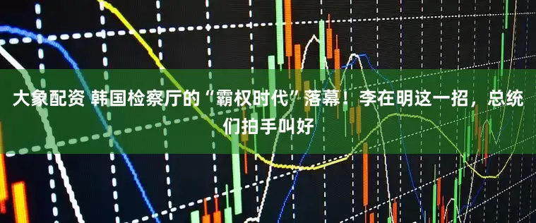 大象配资 韩国检察厅的“霸权时代”落幕！李在明这一招，总统们拍手叫好
