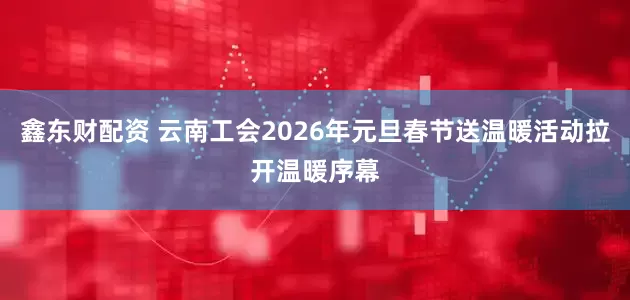 鑫东财配资 云南工会2026年元旦春节送温暖活动拉开温暖序幕