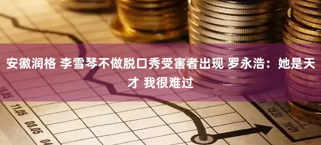 安徽润格 李雪琴不做脱口秀受害者出现 罗永浩：她是天才 我很难过