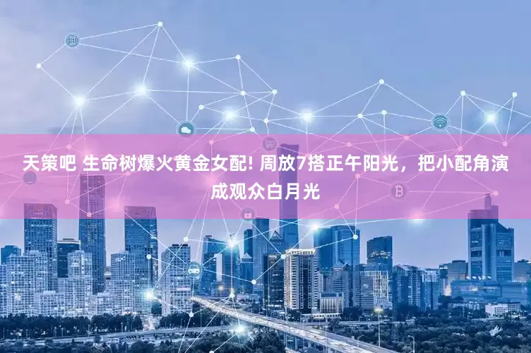 天策吧 生命树爆火黄金女配! 周放7搭正午阳光，把小配角演成观众白月光