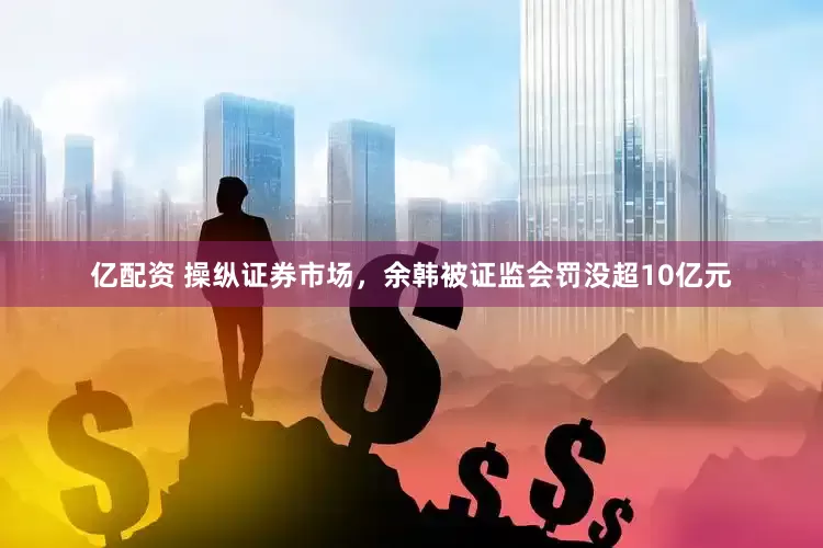 亿配资 操纵证券市场，余韩被证监会罚没超10亿元