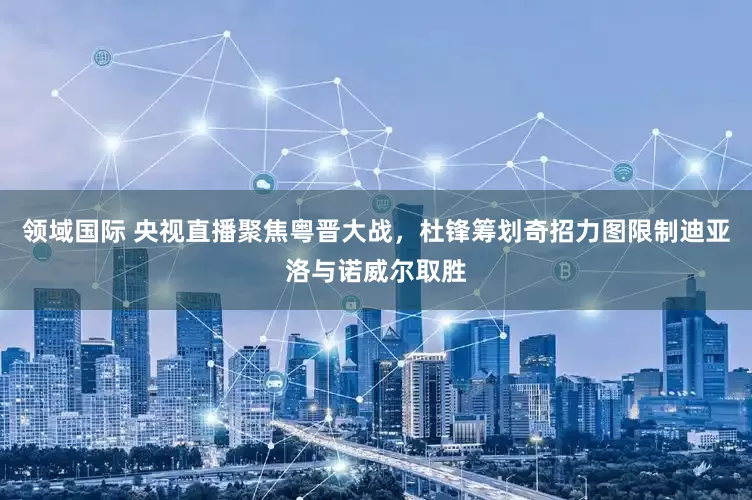 领域国际 央视直播聚焦粤晋大战，杜锋筹划奇招力图限制迪亚洛与诺威尔取胜
