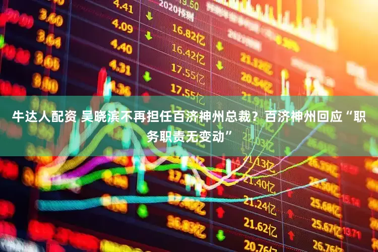 牛达人配资 吴晓滨不再担任百济神州总裁？百济神州回应“职务职责无变动”