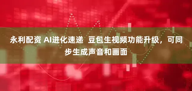 永利配资 AI进化速递  豆包生视频功能升级，可同步生成声音和画面