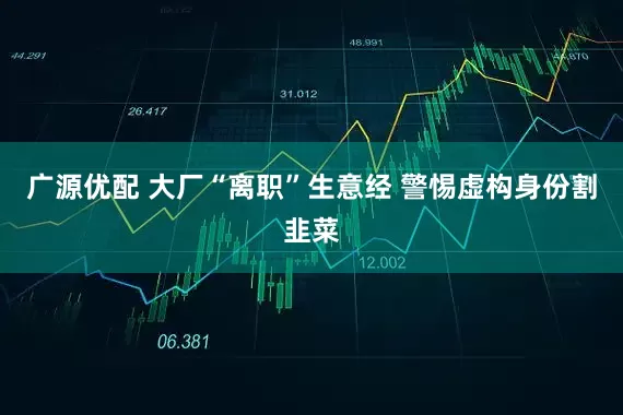 广源优配 大厂“离职”生意经 警惕虚构身份割韭菜