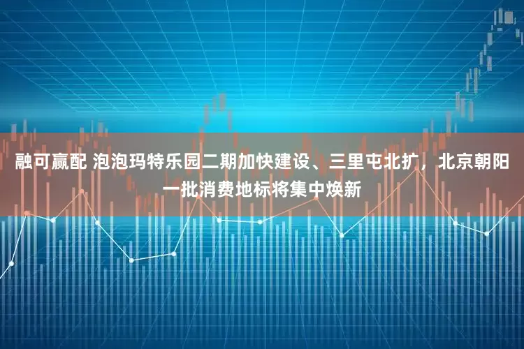 融可赢配 泡泡玛特乐园二期加快建设、三里屯北扩，北京朝阳一批消费地标将集中焕新